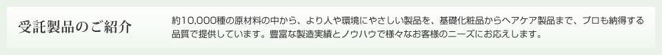 受託製品のご紹介　セニルラボラトリーズは、約7,000種の原材料の中から、より人や環境にやさしい製品を、基礎化粧品からヘアケア製品までプロも納得する品質で提供しています。豊富な製造実績とノウハウで様々なお客様のニーズにお応えします。